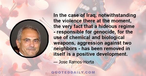 In the case of Iraq, notwithstanding the violence there at the moment, the very fact that a hideous regime - responsible for genocide, for the use of chemical and biological weapons, aggression against two neighbors -