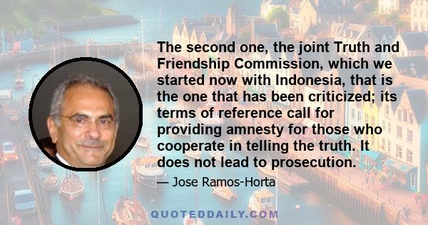 The second one, the joint Truth and Friendship Commission, which we started now with Indonesia, that is the one that has been criticized; its terms of reference call for providing amnesty for those who cooperate in