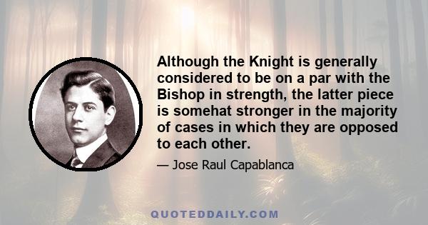 Although the Knight is generally considered to be on a par with the Bishop in strength, the latter piece is somehat stronger in the majority of cases in which they are opposed to each other.