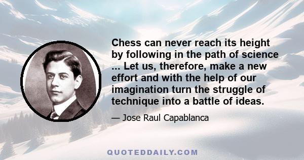 Chess can never reach its height by following in the path of science ... Let us, therefore, make a new effort and with the help of our imagination turn the struggle of technique into a battle of ideas.