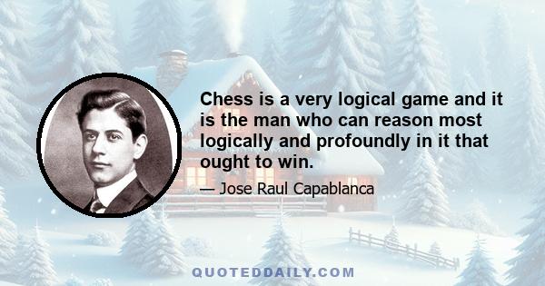 Chess is a very logical game and it is the man who can reason most logically and profoundly in it that ought to win.