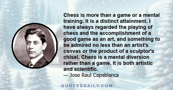 Chess is more than a game or a mental training. It is a distinct attainment. I have always regarded the playing of chess and the accomplishment of a good game as an art, and something to be admired no less than an