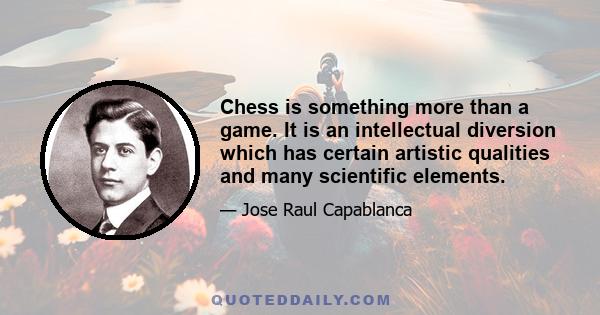 Chess is something more than a game. It is an intellectual diversion which has certain artistic qualities and many scientific elements.