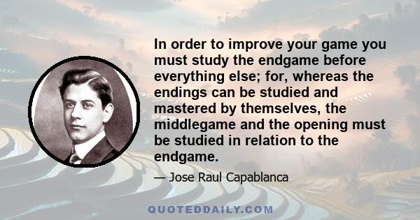 In order to improve your game you must study the endgame before everything else; for, whereas the endings can be studied and mastered by themselves, the middlegame and the opening must be studied in relation to the