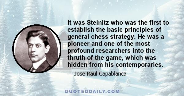 It was Steinitz who was the first to establish the basic principles of general chess strategy. He was a pioneer and one of the most profound researchers into the thruth of the game, which was hidden from his