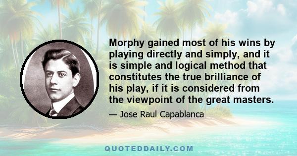 Morphy gained most of his wins by playing directly and simply, and it is simple and logical method that constitutes the true brilliance of his play, if it is considered from the viewpoint of the great masters.