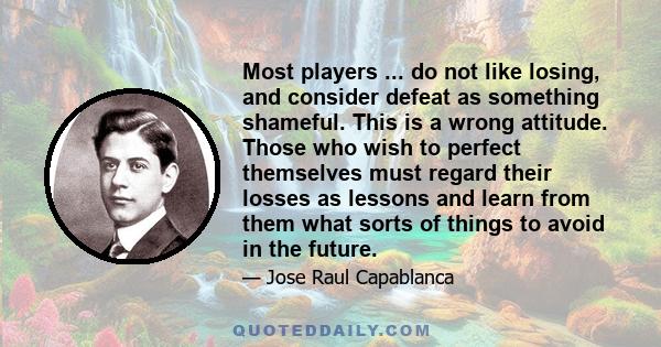 Most players ... do not like losing, and consider defeat as something shameful. This is a wrong attitude. Those who wish to perfect themselves must regard their losses as lessons and learn from them what sorts of things 