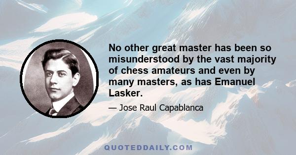 No other great master has been so misunderstood by the vast majority of chess amateurs and even by many masters, as has Emanuel Lasker.