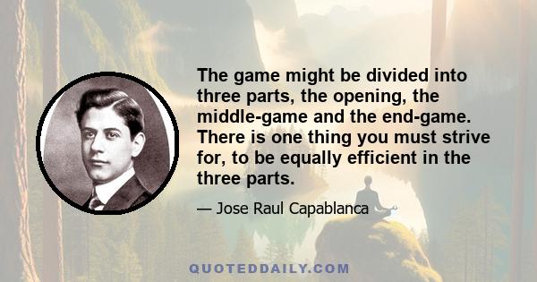 The game might be divided into three parts, the opening, the middle-game and the end-game. There is one thing you must strive for, to be equally efficient in the three parts.