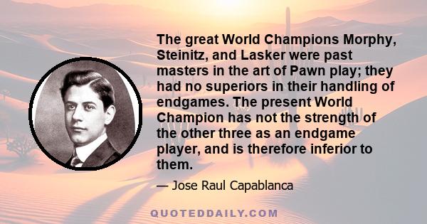 The great World Champions Morphy, Steinitz, and Lasker were past masters in the art of Pawn play; they had no superiors in their handling of endgames. The present World Champion has not the strength of the other three