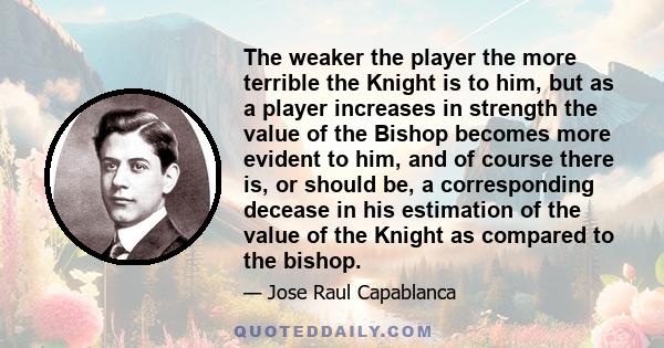 The weaker the player the more terrible the Knight is to him, but as a player increases in strength the value of the Bishop becomes more evident to him, and of course there is, or should be, a corresponding decease in