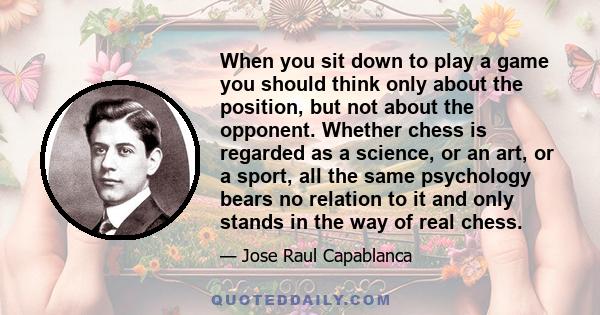 When you sit down to play a game you should think only about the position, but not about the opponent. Whether chess is regarded as a science, or an art, or a sport, all the same psychology bears no relation to it and