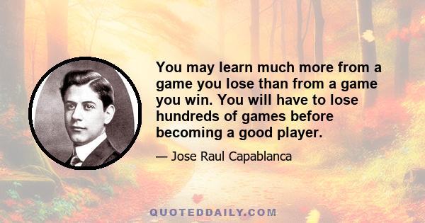 You may learn much more from a game you lose than from a game you win. You will have to lose hundreds of games before becoming a good player.