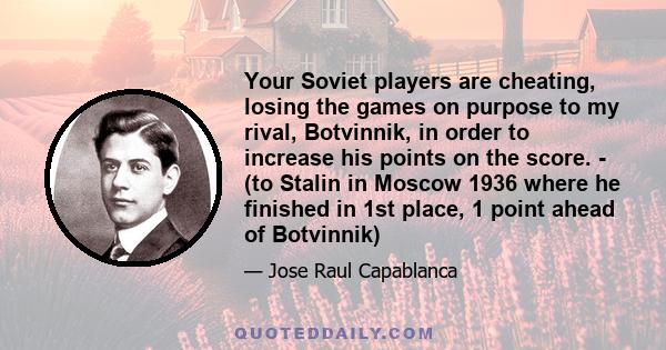 Your Soviet players are cheating, losing the games on purpose to my rival, Botvinnik, in order to increase his points on the score. - (to Stalin in Moscow 1936 where he finished in 1st place, 1 point ahead of Botvinnik)