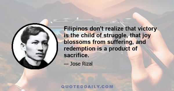 Filipinos don't realize that victory is the child of struggle, that joy blossoms from suffering, and redemption is a product of sacrifice.