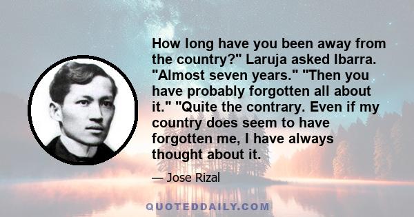 How long have you been away from the country? Laruja asked Ibarra. Almost seven years. Then you have probably forgotten all about it. Quite the contrary. Even if my country does seem to have forgotten me, I have always