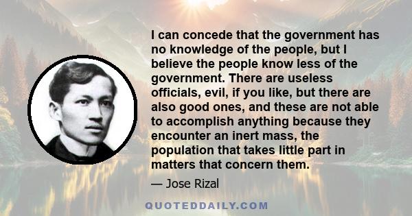 I can concede that the government has no knowledge of the people, but I believe the people know less of the government. There are useless officials, evil, if you like, but there are also good ones, and these are not