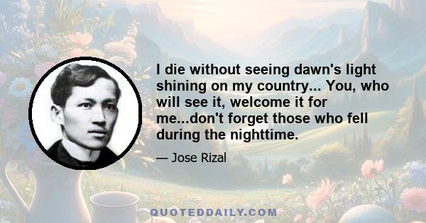 I die without seeing dawn's light shining on my country... You, who will see it, welcome it for me...don't forget those who fell during the nighttime.