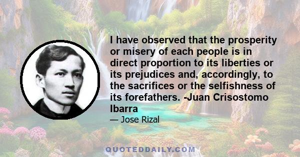 I have observed that the prosperity or misery of each people is in direct proportion to its liberties or its prejudices and, accordingly, to the sacrifices or the selfishness of its forefathers. -Juan Crisostomo Ibarra