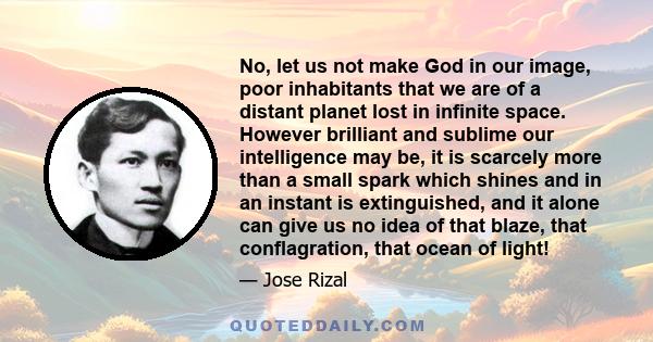 No, let us not make God in our image, poor inhabitants that we are of a distant planet lost in infinite space. However brilliant and sublime our intelligence may be, it is scarcely more than a small spark which shines