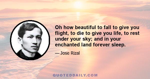 Oh how beautiful to fall to give you flight, to die to give you life, to rest under your sky; and in your enchanted land forever sleep.