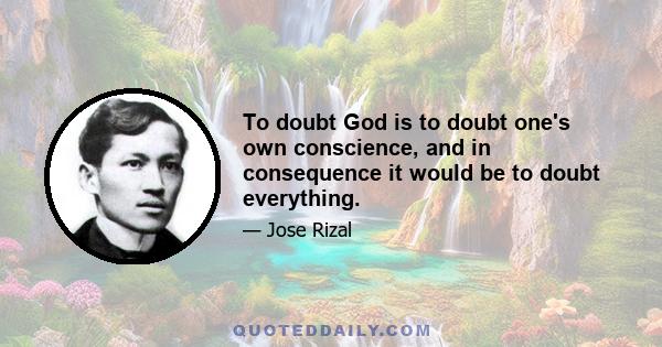 To doubt God is to doubt one's own conscience, and in consequence it would be to doubt everything.