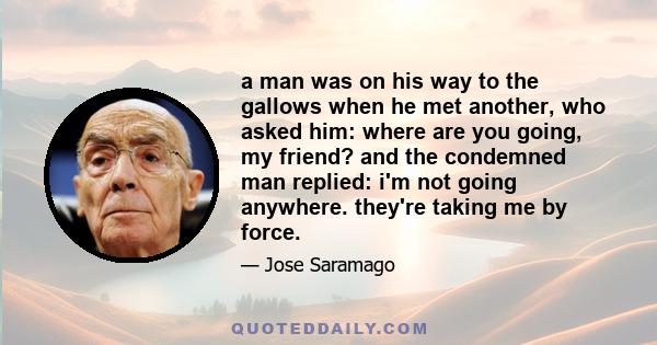 a man was on his way to the gallows when he met another, who asked him: where are you going, my friend? and the condemned man replied: i'm not going anywhere. they're taking me by force.