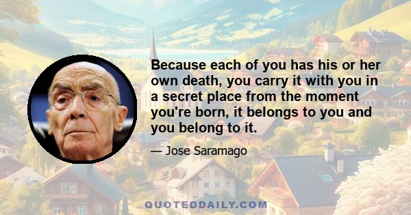 Because each of you has his or her own death, you carry it with you in a secret place from the moment you're born, it belongs to you and you belong to it.