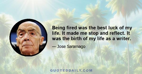 Being fired was the best luck of my life. It made me stop and reflect. It was the birth of my life as a writer.