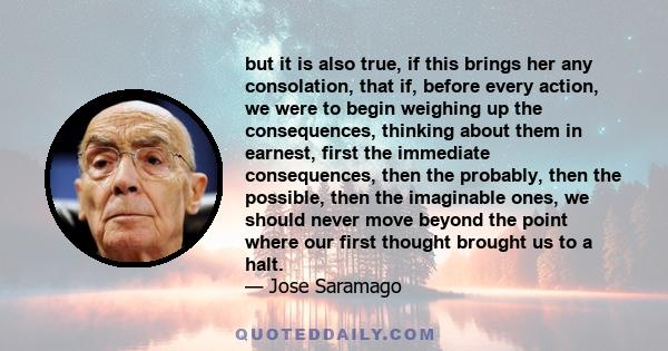 but it is also true, if this brings her any consolation, that if, before every action, we were to begin weighing up the consequences, thinking about them in earnest, first the immediate consequences, then the probably,