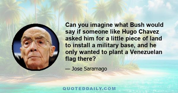 Can you imagine what Bush would say if someone like Hugo Chavez asked him for a little piece of land to install a military base, and he only wanted to plant a Venezuelan flag there?