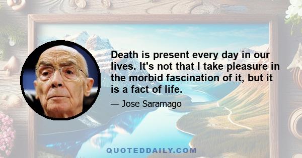 Death is present every day in our lives. It's not that I take pleasure in the morbid fascination of it, but it is a fact of life.