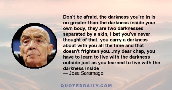 Don't be afraid, the darkness you're in is no greater than the darkness inside your own body, they are two darknesses separated by a skin, I bet you've never thought of that, you carry a darkness about with you all the