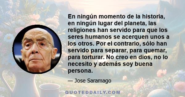 En ningún momento de la historia, en ningún lugar del planeta, las religiones han servido para que los seres humanos se acerquen unos a los otros. Por el contrario, sólo han servido para separar, para quemar, para