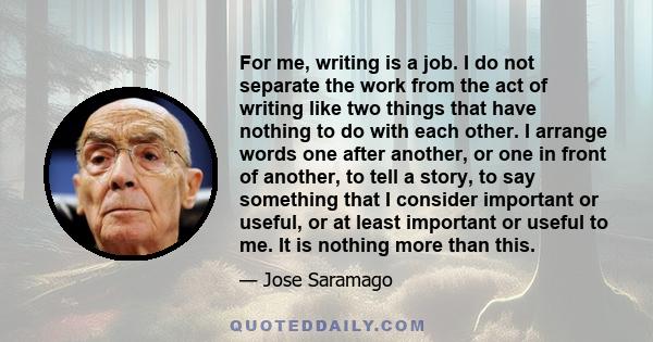 For me, writing is a job. I do not separate the work from the act of writing like two things that have nothing to do with each other. I arrange words one after another, or one in front of another, to tell a story, to