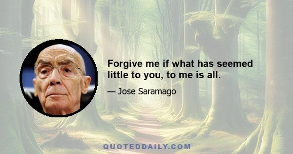 Forgive me if what has seemed little to you, to me is all.