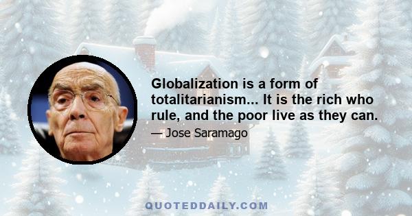 Globalization is a form of totalitarianism... It is the rich who rule, and the poor live as they can.