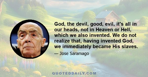 God, the devil, good, evil, it's all in our heads, not in Heaven or Hell, which we also invented. We do not realize that, having invented God, we immediately became His slaves.