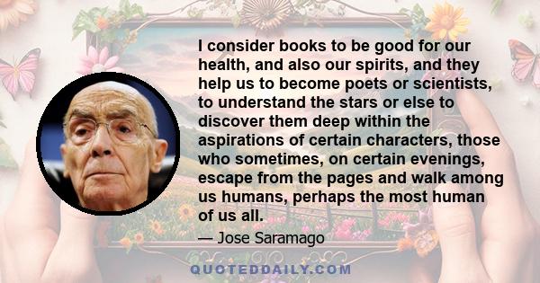 I consider books to be good for our health, and also our spirits, and they help us to become poets or scientists, to understand the stars or else to discover them deep within the aspirations of certain characters, those 