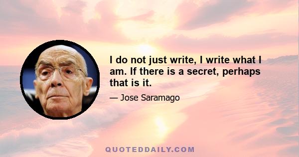 I do not just write, I write what I am. If there is a secret, perhaps that is it.