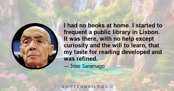 I had no books at home. I started to frequent a public library in Lisbon. It was there, with no help except curiosity and the will to learn, that my taste for reading developed and was refined.