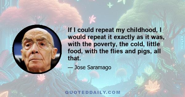 If I could repeat my childhood, I would repeat it exactly as it was, with the poverty, the cold, little food, with the flies and pigs, all that.