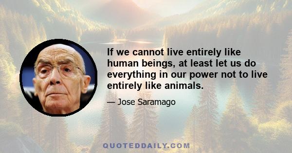 If we cannot live entirely like human beings, at least let us do everything in our power not to live entirely like animals.