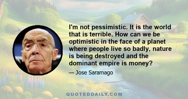 I'm not pessimistic. It is the world that is terrible. How can we be optimistic in the face of a planet where people live so badly, nature is being destroyed and the dominant empire is money?