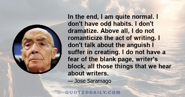 In the end, I am quite normal. I don't have odd habits. I don't dramatize. Above all, I do not romanticize the act of writing. I don't talk about the anguish I suffer in creating. I do not have a fear of the blank page, 