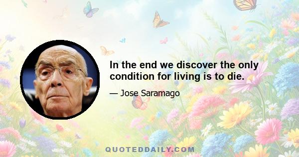 In the end we discover the only condition for living is to die.