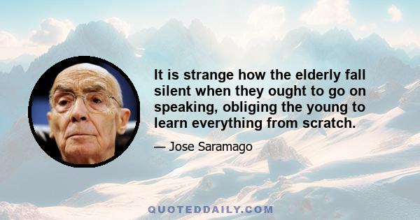 It is strange how the elderly fall silent when they ought to go on speaking, obliging the young to learn everything from scratch.