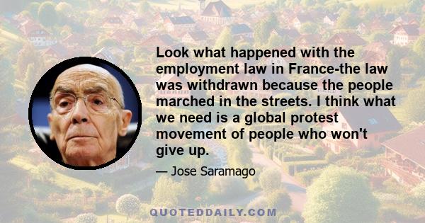 Look what happened with the employment law in France-the law was withdrawn because the people marched in the streets. I think what we need is a global protest movement of people who won't give up.