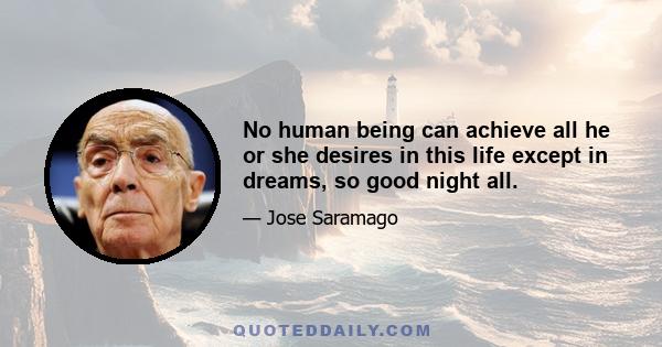 No human being can achieve all he or she desires in this life except in dreams, so good night all.