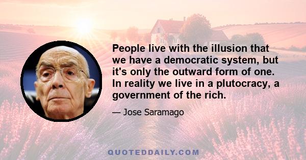 People live with the illusion that we have a democratic system, but it's only the outward form of one. In reality we live in a plutocracy, a government of the rich.